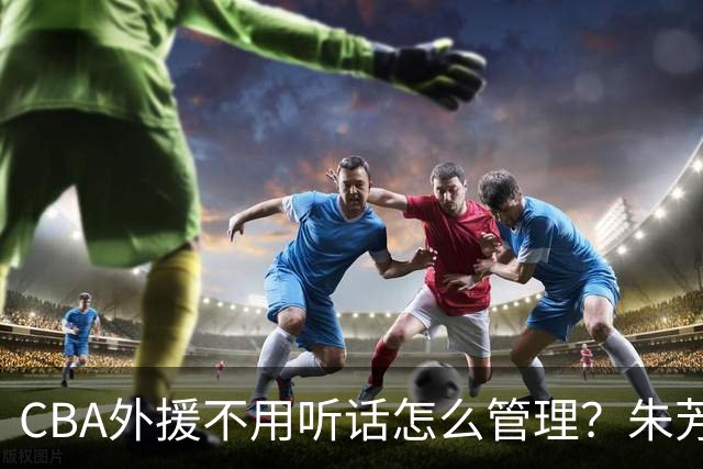CBA外援不用听话怎么管理？朱芳雨：翻译会给他看我以前是什么状态